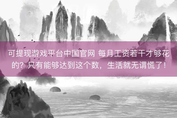 可提现游戏平台中国官网 每月工资若干才够花的?只有能够达到这个数,生活就无谓慌了!