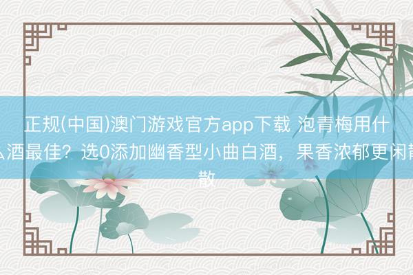 正规(中国)澳门游戏官方app下载 泡青梅用什么酒最佳?选0添加幽香型小曲白酒,果香浓郁更闲散