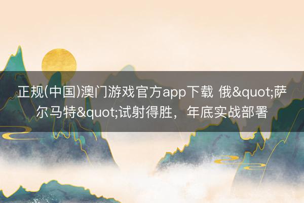 正规(中国)澳门游戏官方app下载 俄"萨尔马特"试射得胜,年底实战部署