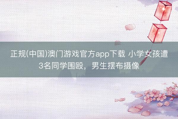 正规(中国)澳门游戏官方app下载 小学女孩遭3名同学围殴，男生摆布摄像