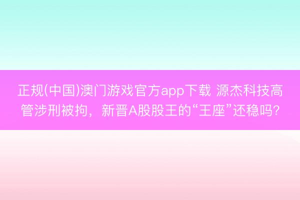 正规(中国)澳门游戏官方app下载 源杰科技高管涉刑被拘，新晋A股股王的“王座”还稳吗？