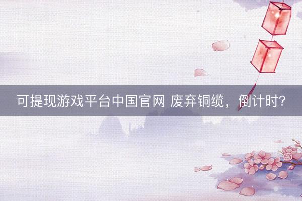可提现游戏平台中国官网 废弃铜缆，倒计时？