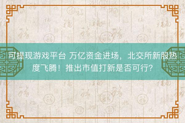 可提现游戏平台 万亿资金进场，北交所新股热度飞腾！推出市值打新是否可行？