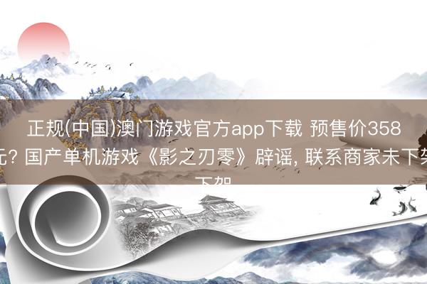 正规(中国)澳门游戏官方app下载 预售价358元? 国产单机游戏《影之刃零》辟谣, 联系商家未下架