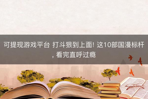 可提现游戏平台 打斗狠到上面! 这10部国漫标杆, 看完直呼过瘾