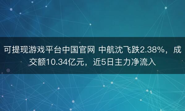 可提现游戏平台中国官网 中航沈飞跌2.38%，成交额10.34亿元，近5日主力净流入