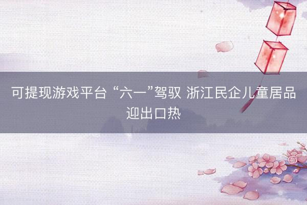 可提现游戏平台 “六一”驾驭 浙江民企儿童居品迎出口热
