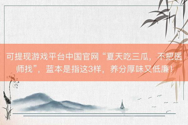 可提现游戏平台中国官网 “夏天吃三瓜,不把医师找”,蓝本是指这3样,养分厚味又低廉!