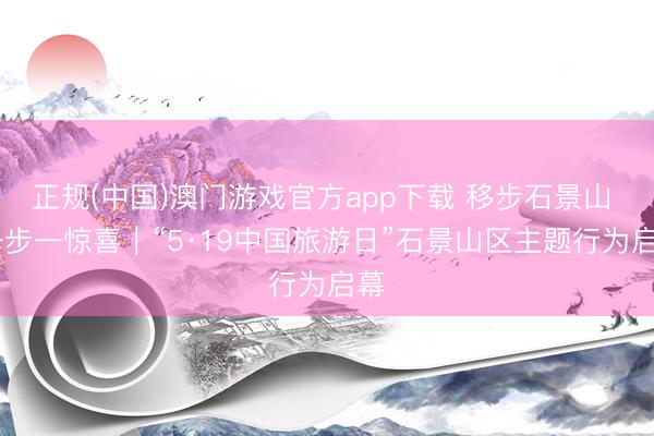 正规(中国)澳门游戏官方app下载 移步石景山  一步一惊喜｜“5·19中国旅游日”石景山区主题行为启幕