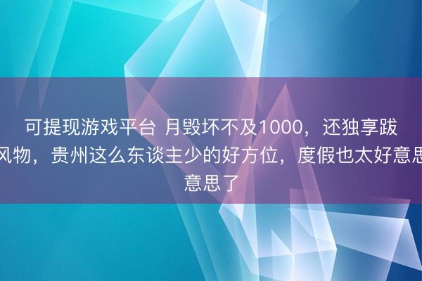可提现游戏平台 月毁坏不及1000，还独享跋扈风物，贵州这么东谈主少的好方位，度假也太好意思了