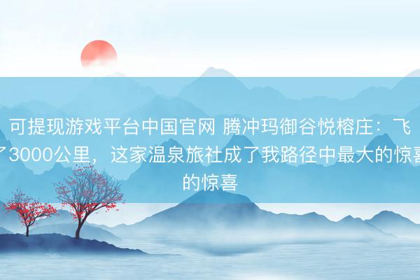 可提现游戏平台中国官网 腾冲玛御谷悦榕庄：飞了3000公里，这家温泉旅社成了我路径中最大的惊喜