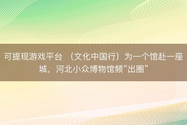 可提现游戏平台 (文化中国行)为一个馆赴一座城,河北小众博物馆频“出圈”