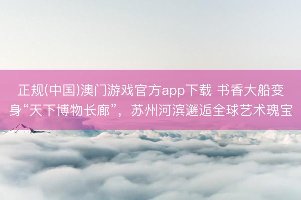 正规(中国)澳门游戏官方app下载 书香大船变身“天下博物长廊”,苏州河滨邂逅全球艺术瑰宝