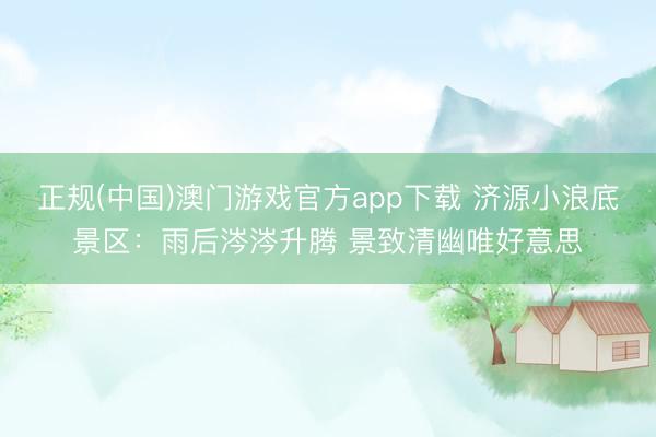 正规(中国)澳门游戏官方app下载 济源小浪底景区：雨后涔涔升腾 景致清幽唯好意思