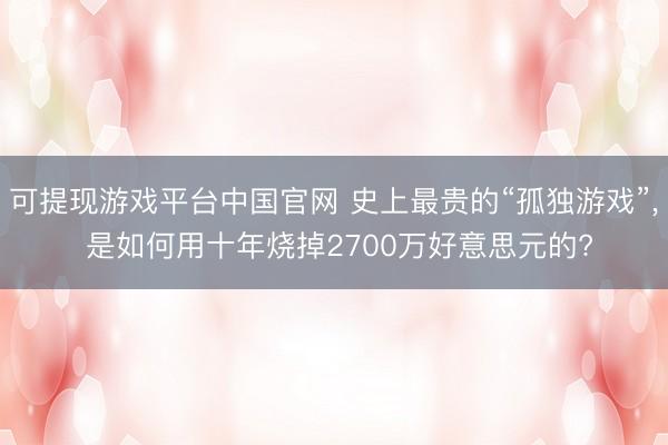可提现游戏平台中国官网 史上最贵的“孤独游戏”， 是如何用十年烧掉2700万好意思元的?