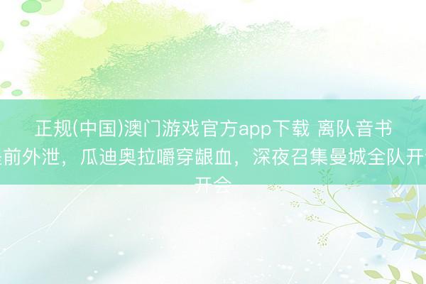 正规(中国)澳门游戏官方app下载 离队音书提前外泄，瓜迪奥拉嚼穿龈血，深夜召集曼城全队开会