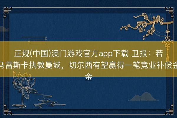 正规(中国)澳门游戏官方app下载 卫报:若马雷斯卡执教曼城,切尔西有望赢得一笔竞业补偿金