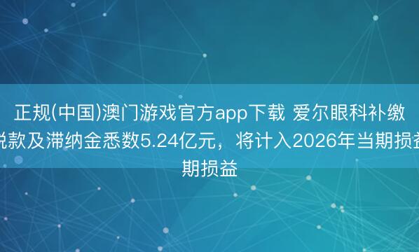正规(中国)澳门游戏官方app下载 爱尔眼科补缴税款及滞纳金悉数5.24亿元,将计入2026年当期损益