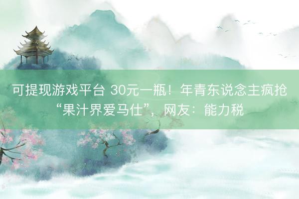 可提现游戏平台 30元一瓶！年青东说念主疯抢“果汁界爱马仕”，网友：能力税