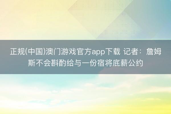 正规(中国)澳门游戏官方app下载 记者：詹姆斯不会斟酌给与一份宿将底薪公约