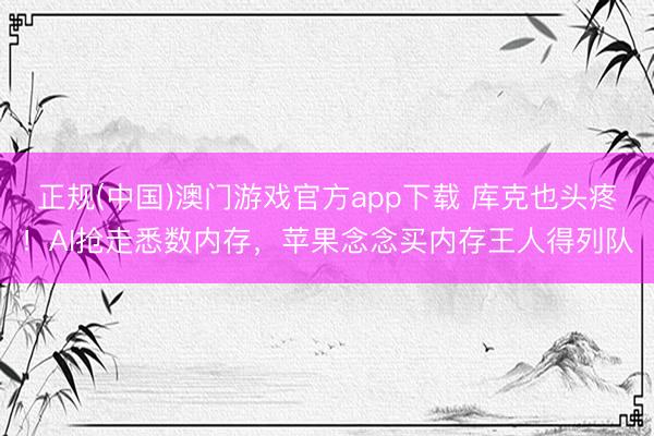 正规(中国)澳门游戏官方app下载 库克也头疼！AI抢走悉数内存，苹果念念买内存王人得列队