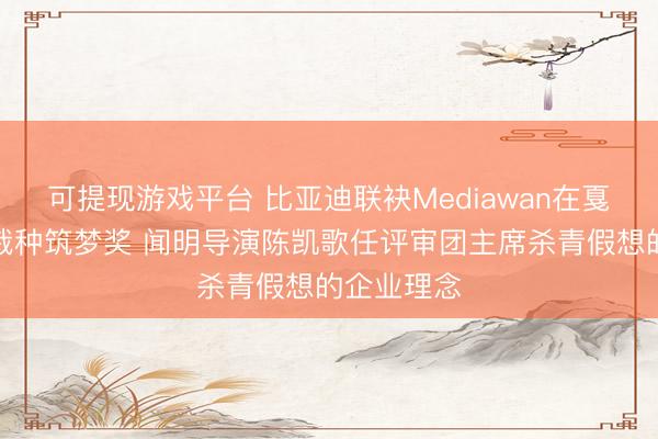 可提现游戏平台 比亚迪联袂Mediawan在戛纳电影节栽种筑梦奖 闻明导演陈凯歌任评审团主席杀青假想的企业理念