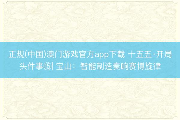 正规(中国)澳门游戏官方app下载 十五五·开局头件事⑮| 宝山:智能制造奏响赛博旋律