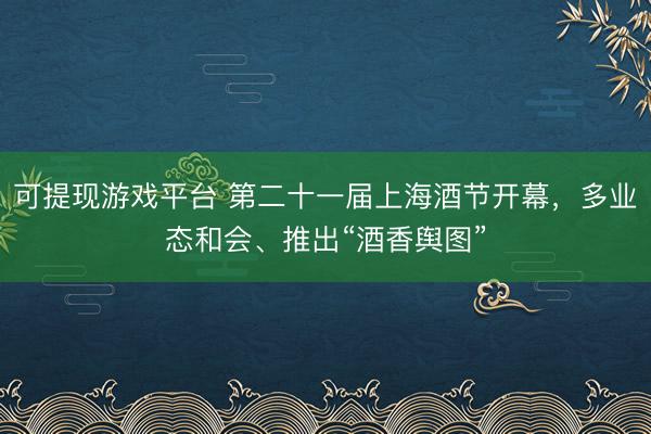 可提现游戏平台 第二十一届上海酒节开幕，多业态和会、推出“酒香舆图”