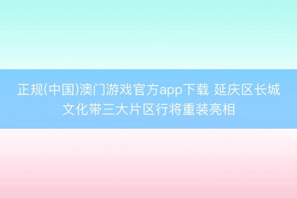 正规(中国)澳门游戏官方app下载 延庆区长城文化带三大片区行将重装亮相