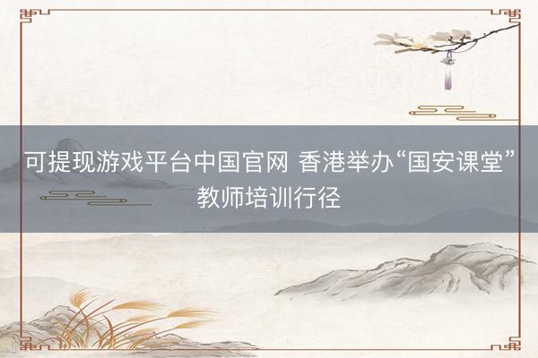 可提现游戏平台中国官网 香港举办“国安课堂”教师培训行径