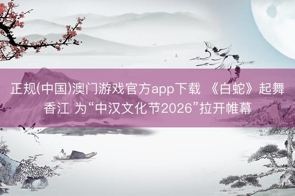 正规(中国)澳门游戏官方app下载 《白蛇》起舞香江 为“中汉文化节2026”拉开帷幕
