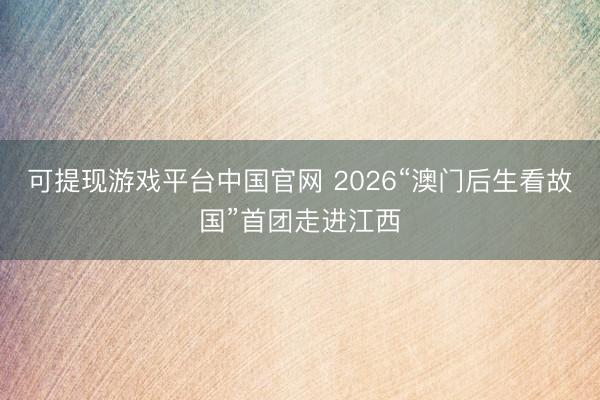 可提现游戏平台中国官网 2026“澳门后生看故国”首团走进江西