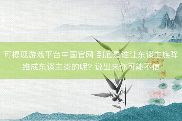 可提现游戏平台中国官网 到底是谁让东谈主族降维成东谈主类的呢? 说出来你可能不信