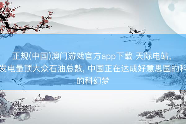 正规(中国)澳门游戏官方app下载 天际电站, 一年发电量顶大众石油总数, 中国正在达成好意思国的科幻梦
