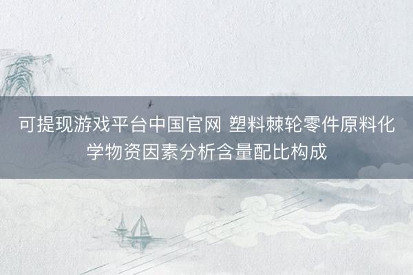 可提现游戏平台中国官网 塑料棘轮零件原料化学物资因素分析含量配比构成