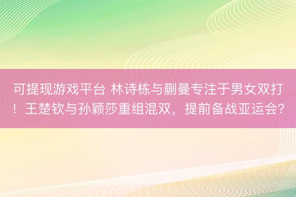 可提现游戏平台 林诗栋与蒯曼专注于男女双打！王楚钦与孙颖莎重组混双，提前备战亚运会？