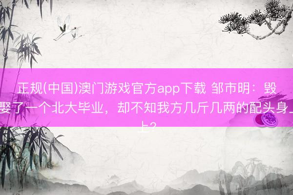 正规(中国)澳门游戏官方app下载 邹市明:毁在娶了一个北大毕业,却不知我方几斤几两的配头身上?