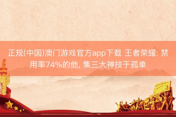 正规(中国)澳门游戏官方app下载 王者荣耀: 禁用率74%的他, 集三大神技于孤单
