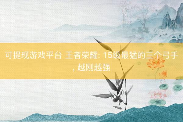 可提现游戏平台 王者荣耀: 15级最猛的三个弓手, 越刚越强