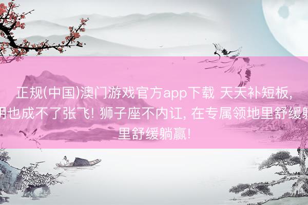 正规(中国)澳门游戏官方app下载 天天补短板, 孔明也成不了张飞! 狮子座不内讧, 在专属领地里舒缓躺赢!