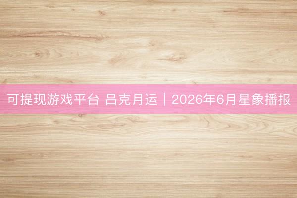 可提现游戏平台 吕克月运︱2026年6月星象播报