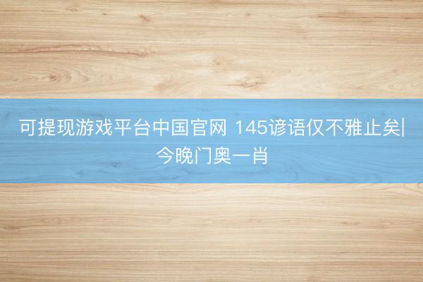 可提现游戏平台中国官网 145谚语仅不雅止矣|今晚门奥一肖