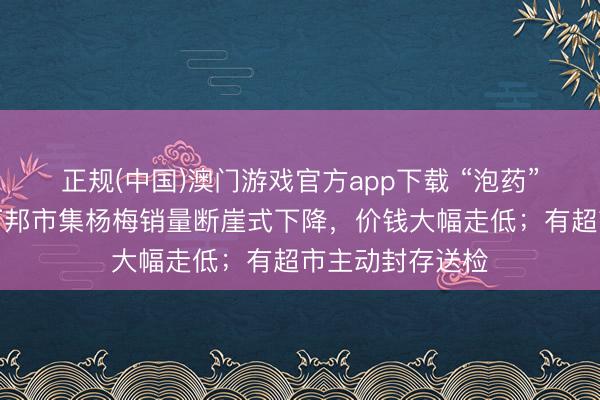 正规(中国)澳门游戏官方app下载 “泡药”风云下，河南万邦市集杨梅销量断崖式下降，价钱大幅走低；有超市主动封存送检