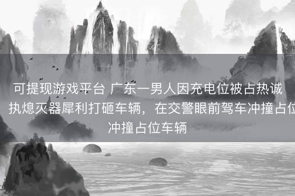可提现游戏平台 广东一男人因充电位被占热诚失控，执熄灭器犀利打砸车辆，在交警眼前驾车冲撞占位车辆