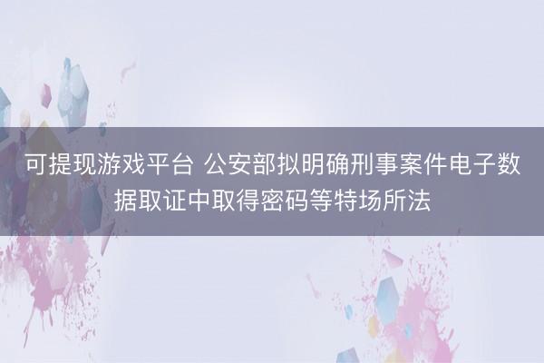 可提现游戏平台 公安部拟明确刑事案件电子数据取证中取得密码等特场所法