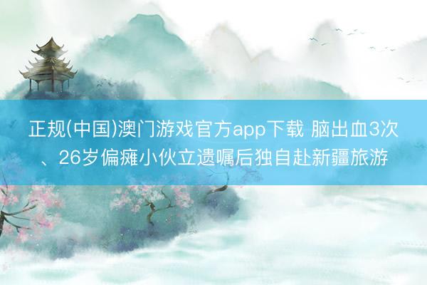 正规(中国)澳门游戏官方app下载 脑出血3次、26岁偏瘫小伙立遗嘱后独自赴新疆旅游