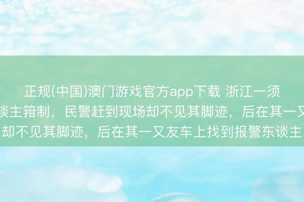 正规(中国)澳门游戏官方app下载 浙江一须眉报警称“捉奸”时被东谈主箝制，民警赶到现场却不见其脚迹，后在其一又友车上找到报警东谈主