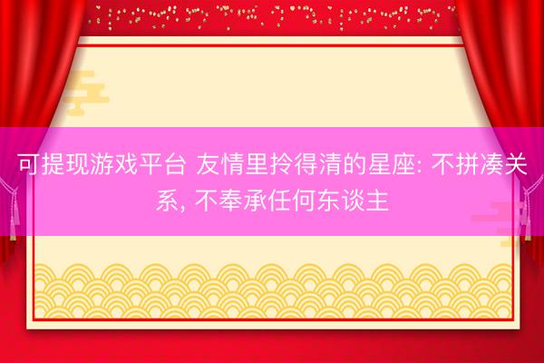 可提现游戏平台 友情里拎得清的星座: 不拼凑关系, 不奉承任何东谈主