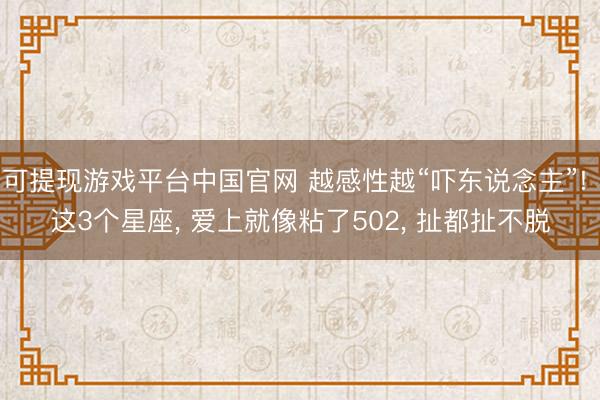 可提现游戏平台中国官网 越感性越“吓东说念主”! 这3个星座, 爱上就像粘了502, 扯都扯不脱