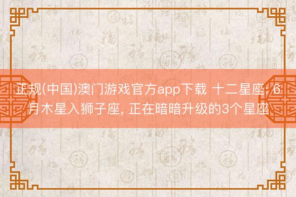 正规(中国)澳门游戏官方app下载 十二星座: 6月木星入狮子座, 正在暗暗升级的3个星座
